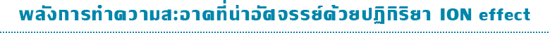 พลังการทำความสะอาดที่น่าอัศจรรย์ด้วยปฏิกิริยา ION effect